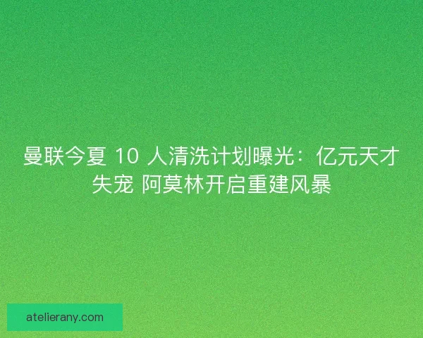 曼联今夏 10 人清洗计划曝光：亿元天才失宠 阿莫林开启重建风暴