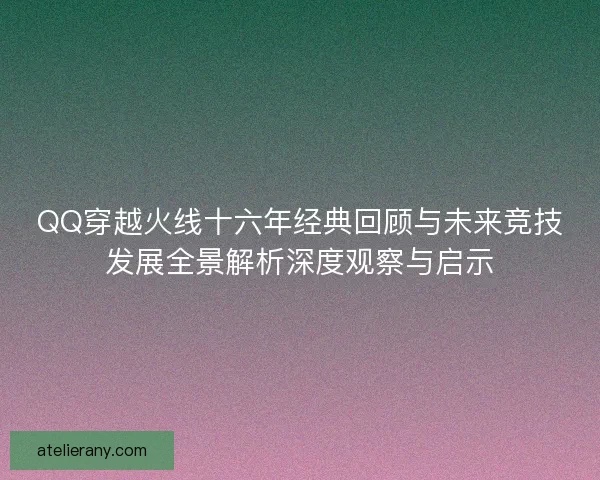 QQ穿越火线十六年经典回顾与未来竞技发展全景解析深度观察与启示 QQ穿越火线十六年经典回顾与未来竞技发展全景解析深度观察与启示