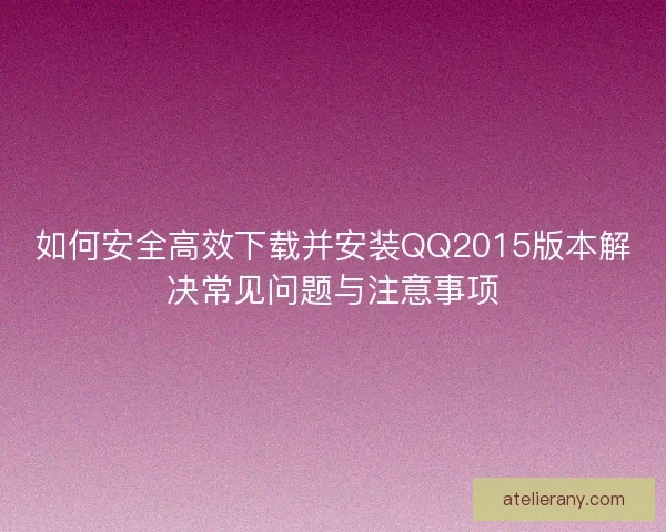如何安全高效下载并安装QQ2015版本解决常见问题与注意事项