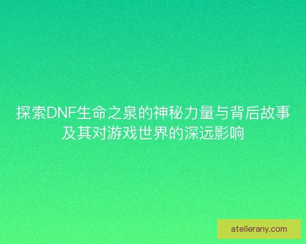 探索DNF生命之泉的神秘力量与背后故事及其对游戏世界的深远影响