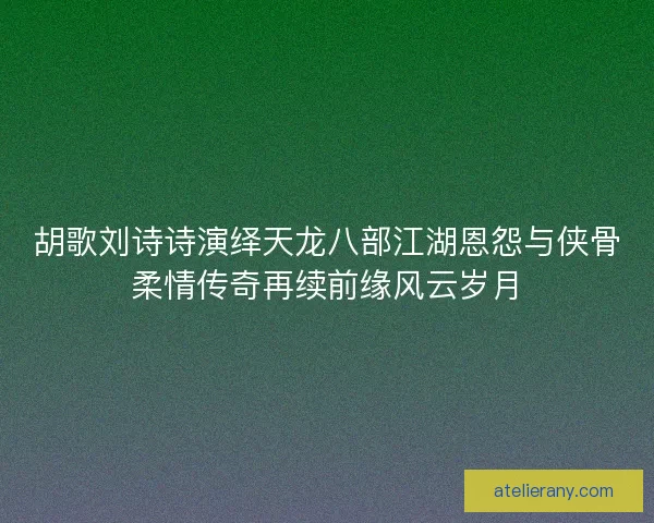 胡歌刘诗诗演绎天龙八部江湖恩怨与侠骨柔情传奇再续前缘风云岁月