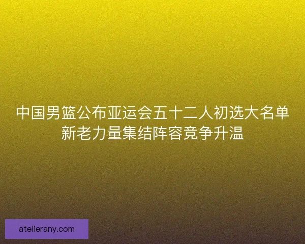 中国男篮公布亚运会五十二人初选大名单新老力量集结阵容竞争升温