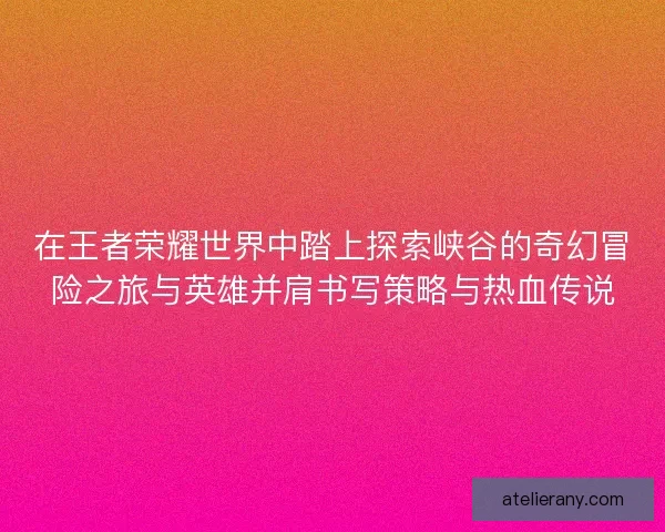 在王者荣耀世界中踏上探索峡谷的奇幻冒险之旅与英雄并肩书写策略与热血传说