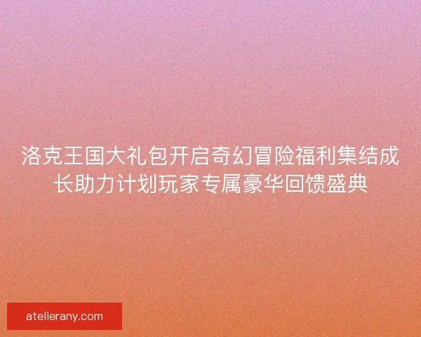 洛克王国大礼包开启奇幻冒险福利集结成长助力计划玩家专属豪华回馈盛典