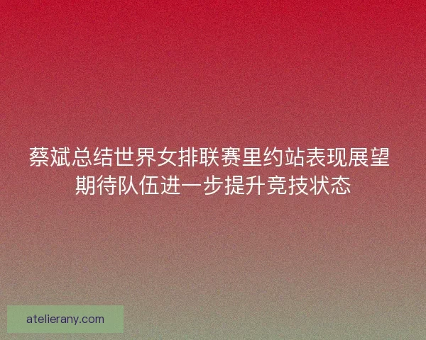 蔡斌总结世界女排联赛里约站表现展望 期待队伍进一步提升竞技状态 蔡斌总结世界女排联赛里约站表现展望 期待队伍进一步提升竞技状态
