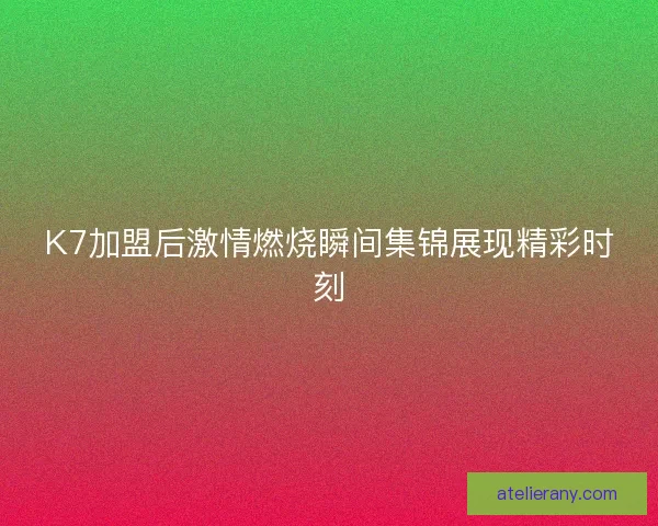 K7加盟后激情燃烧瞬间集锦展现精彩时刻 K7加盟后激情燃烧瞬间集锦展现精彩时刻