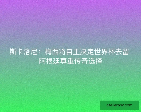 斯卡洛尼：梅西将自主决定世界杯去留 阿根廷尊重传奇选择