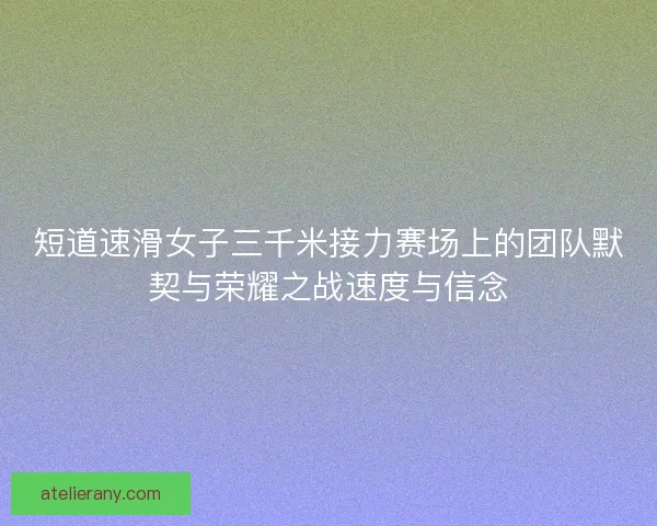 短道速滑女子三千米接力赛场上的团队默契与荣耀之战速度与信念
