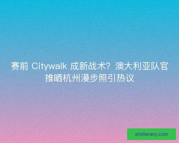 赛前 Citywalk 成新战术？澳大利亚队官推晒杭州漫步照引热议