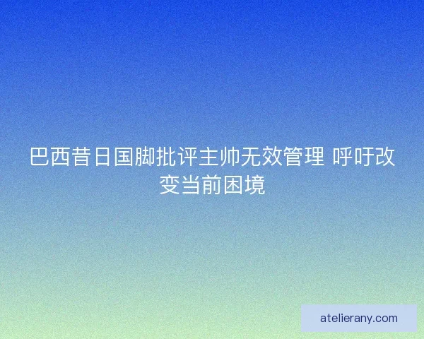 巴西昔日国脚批评主帅无效管理 呼吁改变当前困境