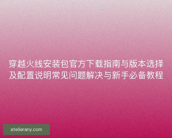穿越火线安装包官方下载指南与版本选择及配置说明常见问题解决与新手必备教程