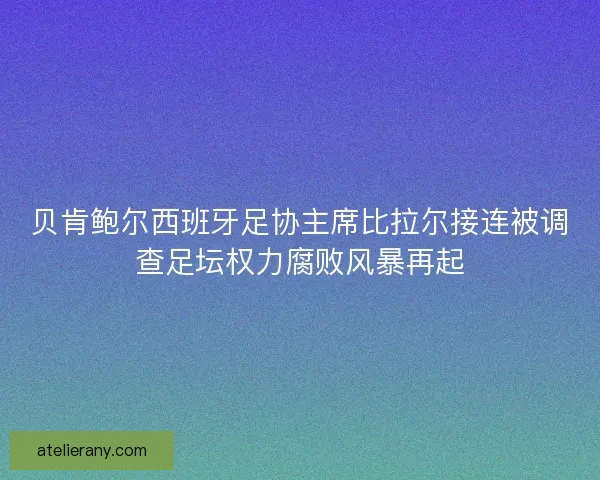 贝肯鲍尔西班牙足协主席比拉尔接连被调查足坛权力腐败风暴再起