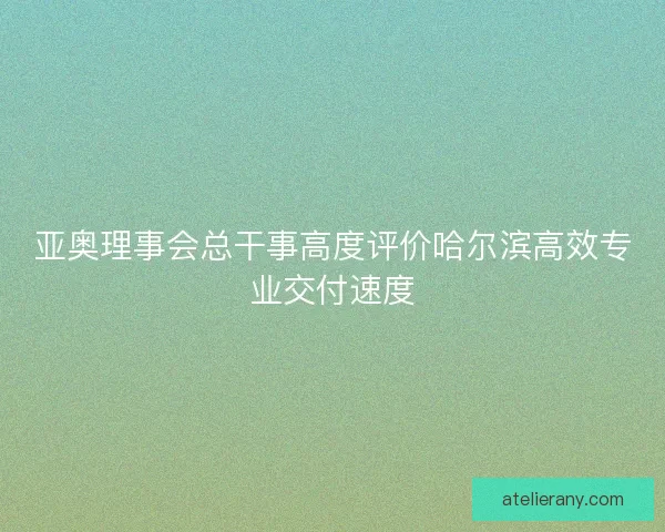 亚奥理事会总干事高度评价哈尔滨高效专业交付速度
