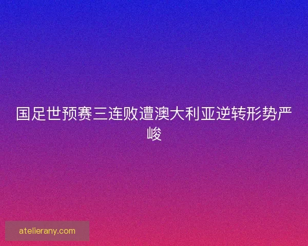 国足世预赛三连败遭澳大利亚逆转形势严峻