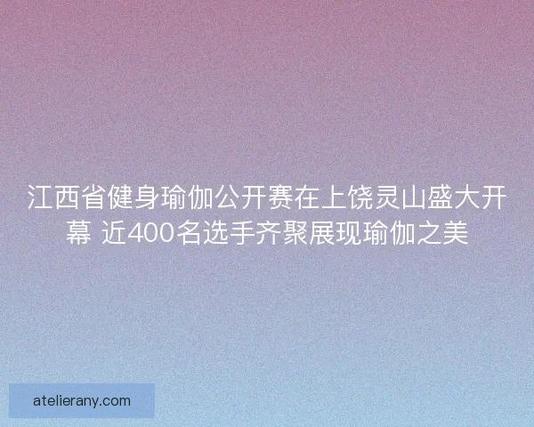 江西省健身瑜伽公开赛在上饶灵山盛大开幕 近400名选手齐聚展现瑜伽之美
