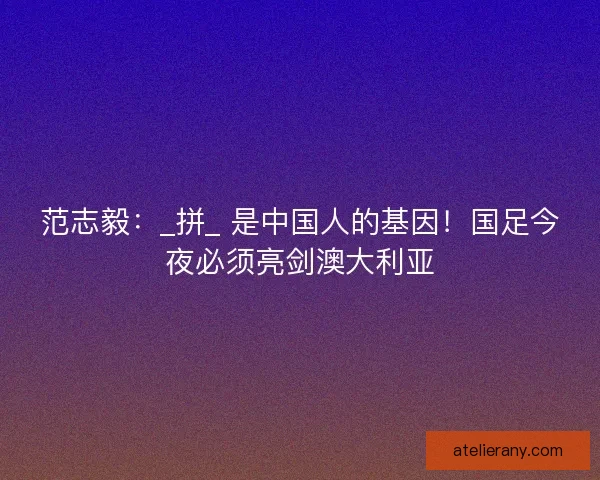 范志毅：_拼_ 是中国人的基因！国足今夜必须亮剑澳大利亚