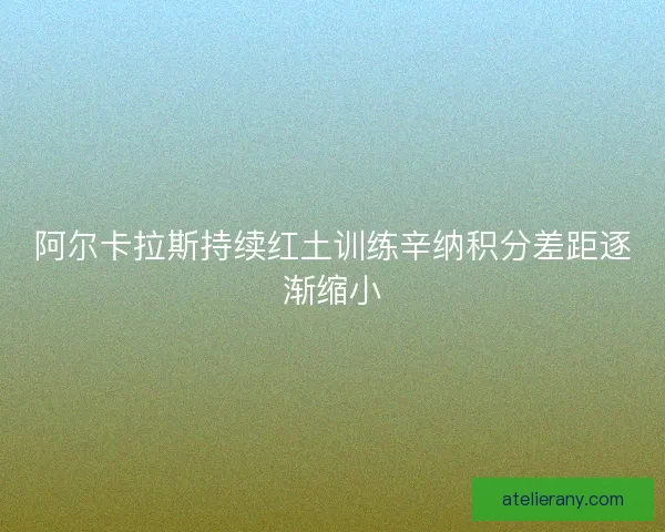 阿尔卡拉斯持续红土训练辛纳积分差距逐渐缩小 阿尔卡拉斯持续红土训练辛纳积分差距逐渐缩小