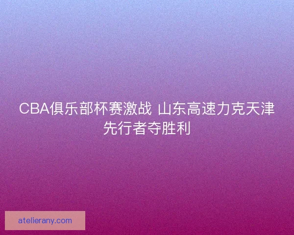 CBA俱乐部杯赛激战 山东高速力克天津先行者夺胜利 CBA俱乐部杯赛激战 山东高速力克天津先行者夺胜利