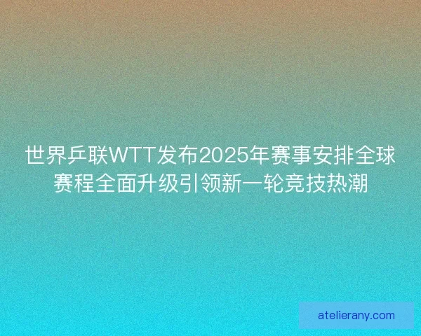 世界乒联WTT发布2025年赛事安排全球赛程全面升级引领新一轮竞技热潮
