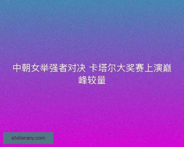 中朝女举强者对决 卡塔尔大奖赛上演巅峰较量 中朝女举强者对决 卡塔尔大奖赛上演巅峰较量