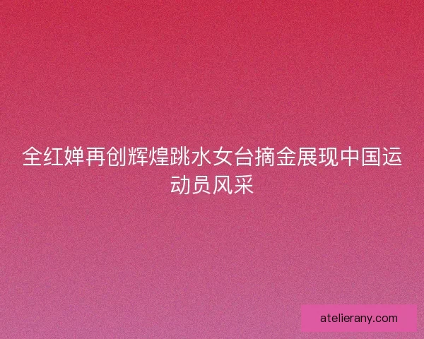 全红婵再创辉煌跳水女台摘金展现中国运动员风采
