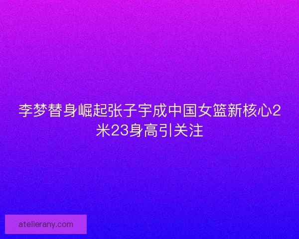 李梦替身崛起张子宇成中国女篮新核心2米23身高引关注