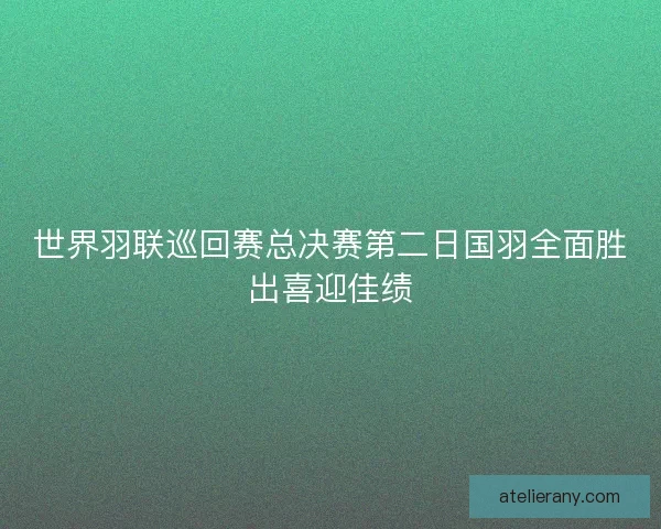 世界羽联巡回赛总决赛第二日国羽全面胜出喜迎佳绩
