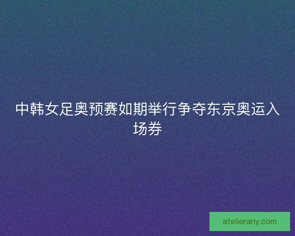 中韩女足奥预赛如期举行争夺东京奥运入场券