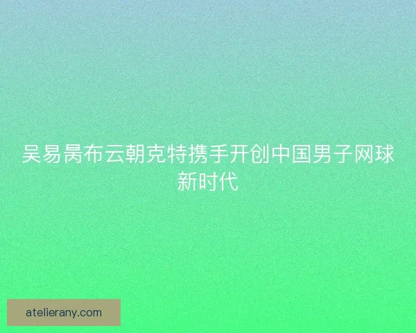 吴易昺布云朝克特携手开创中国男子网球新时代
