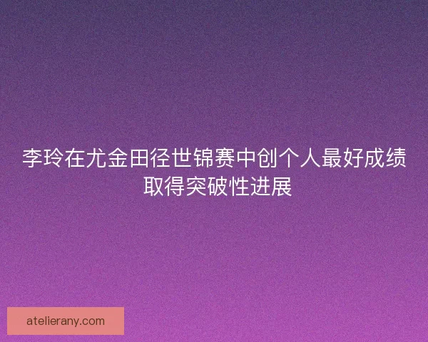 李玲在尤金田径世锦赛中创个人最好成绩 取得突破性进展