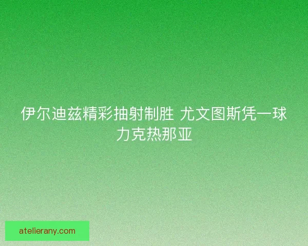 伊尔迪兹精彩抽射制胜 尤文图斯凭一球力克热那亚 伊尔迪兹精彩抽射制胜 尤文图斯凭一球力克热那亚