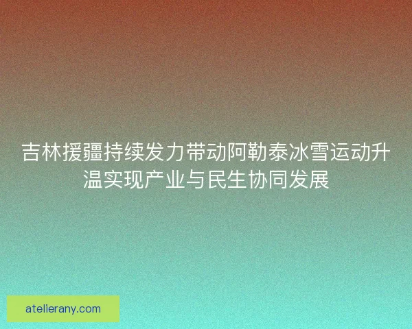 吉林援疆持续发力带动阿勒泰冰雪运动升温实现产业与民生协同发展
