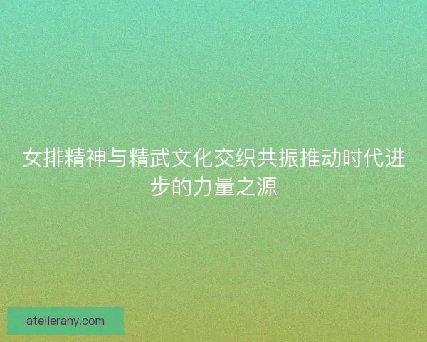 女排精神与精武文化交织共振推动时代进步的力量之源 女排精神与精武文化交织共振推动时代进步的力量之源