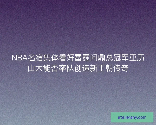 NBA名宿集体看好雷霆问鼎总冠军亚历山大能否率队创造新王朝传奇 NBA名宿集体看好雷霆问鼎总冠军亚历山大能否率队创造新王朝传奇