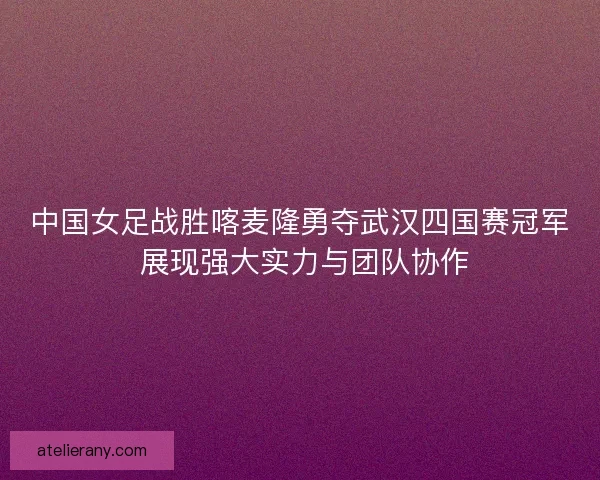 中国女足战胜喀麦隆勇夺武汉四国赛冠军 展现强大实力与团队协作