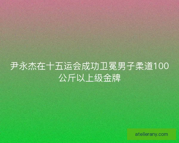 尹永杰在十五运会成功卫冕男子柔道100公斤以上级金牌