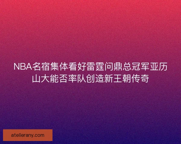 NBA名宿集体看好雷霆问鼎总冠军亚历山大能否率队创造新王朝传奇