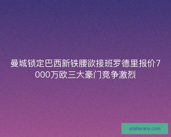 曼城锁定巴西新铁腰欲接班罗德里报价7000万欧三大豪门竞争激烈