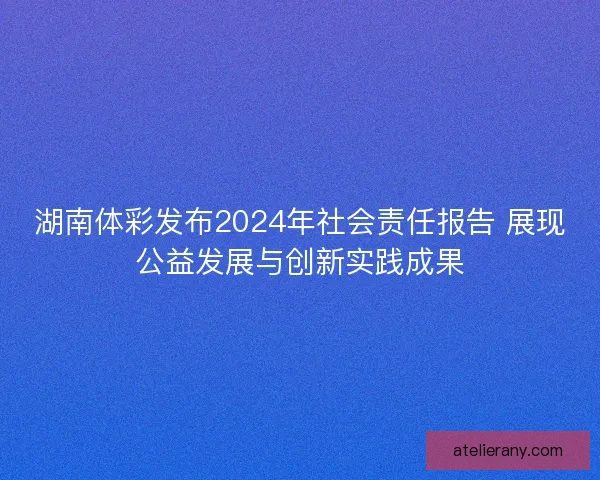 湖南体彩发布2024年社会责任报告 展现公益发展与创新实践成果