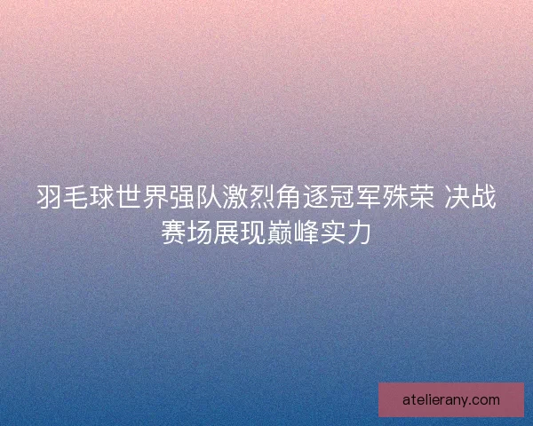 羽毛球世界强队激烈角逐冠军殊荣 决战赛场展现巅峰实力