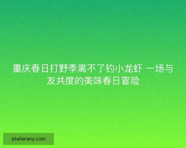 重庆春日打野季离不了钓小龙虾 一场与友共度的美味春日冒险