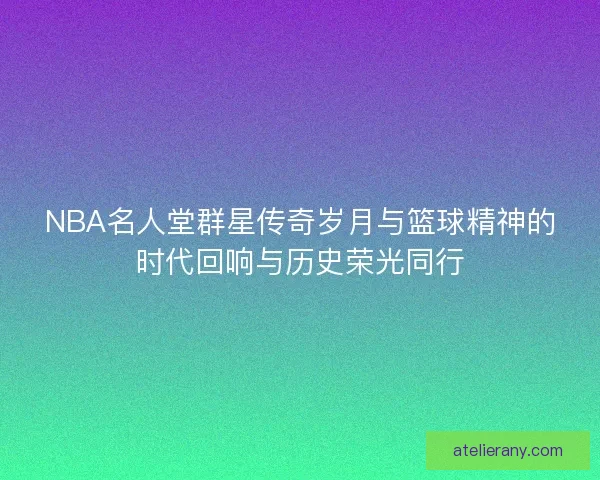 NBA名人堂群星传奇岁月与篮球精神的时代回响与历史荣光同行