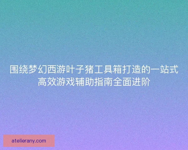 围绕梦幻西游叶子猪工具箱打造的一站式高效游戏辅助指南全面进阶
