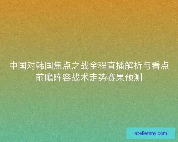 中国对韩国焦点之战全程直播解析与看点前瞻阵容战术走势赛果预测
