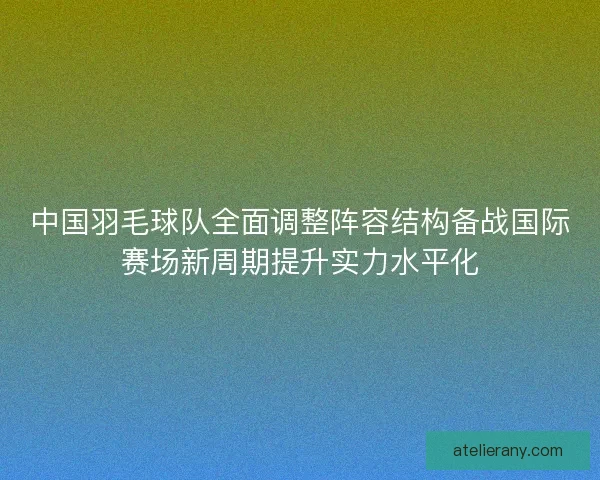 中国羽毛球队全面调整阵容结构备战国际赛场新周期提升实力水平化