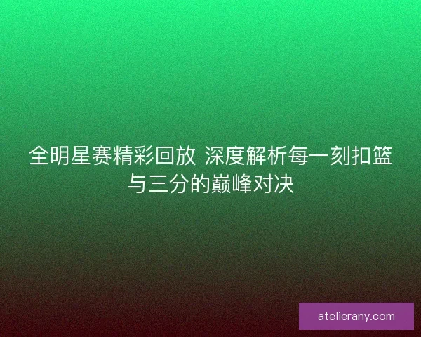 全明星赛精彩回放 深度解析每一刻扣篮与三分的巅峰对决