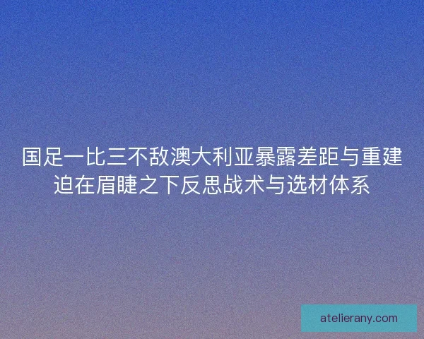国足一比三不敌澳大利亚暴露差距与重建迫在眉睫之下反思战术与选材体系