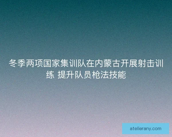 冬季两项国家集训队在内蒙古开展射击训练 提升队员枪法技能 冬季两项国家集训队在内蒙古开展射击训练 提升队员枪法技能